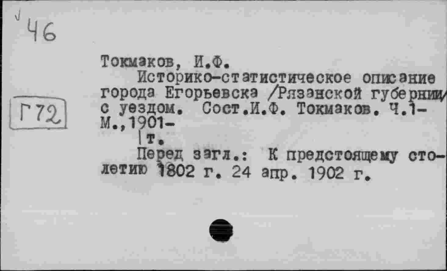 ﻿Токмаков, И.Ф.
Историко-статистическое описание города Егорьевска /Рязанской губерниц/ с уездом. Сост.И.Ф. Токмаков. 4.1-М.,19О1-
Іт.
Перед загл.: К предстоящему столетию 1802 г. 24 апр. 1902 г.